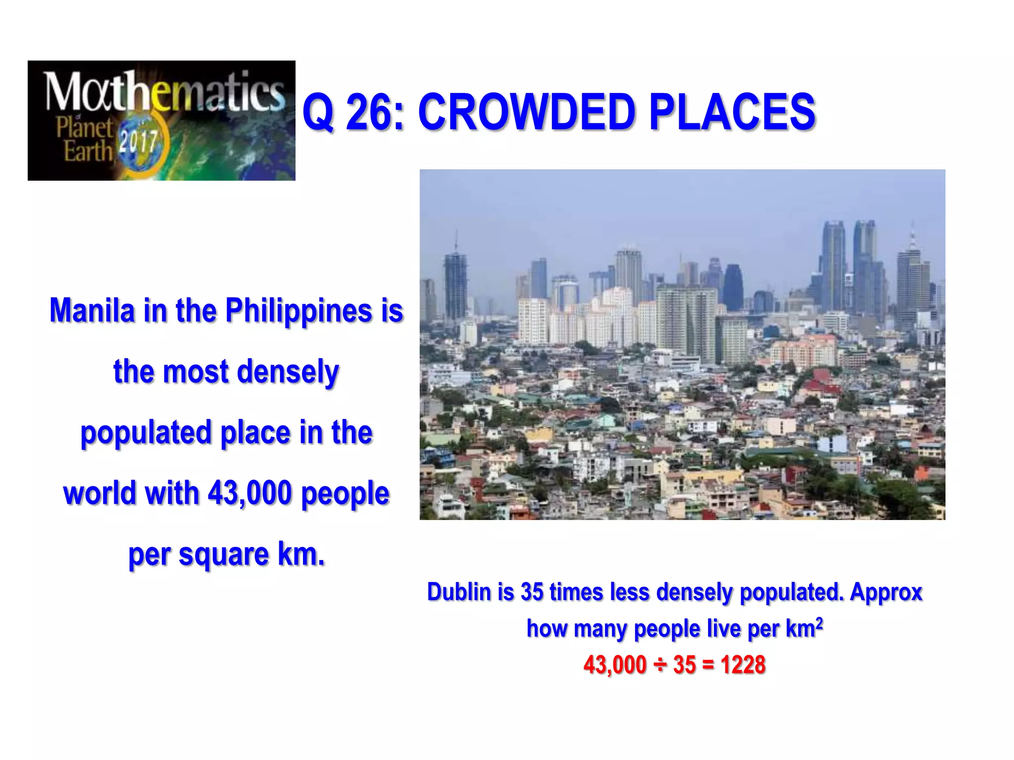 Q 26: CROWDED PLACES
Manila in the Philippines is
the most densely
populated place in the
world with 43,000 people
per square km.
Dublin is 35 times less densely populated. Approx
how many people live per km2
43,000 ÷ 35 = 1228
 