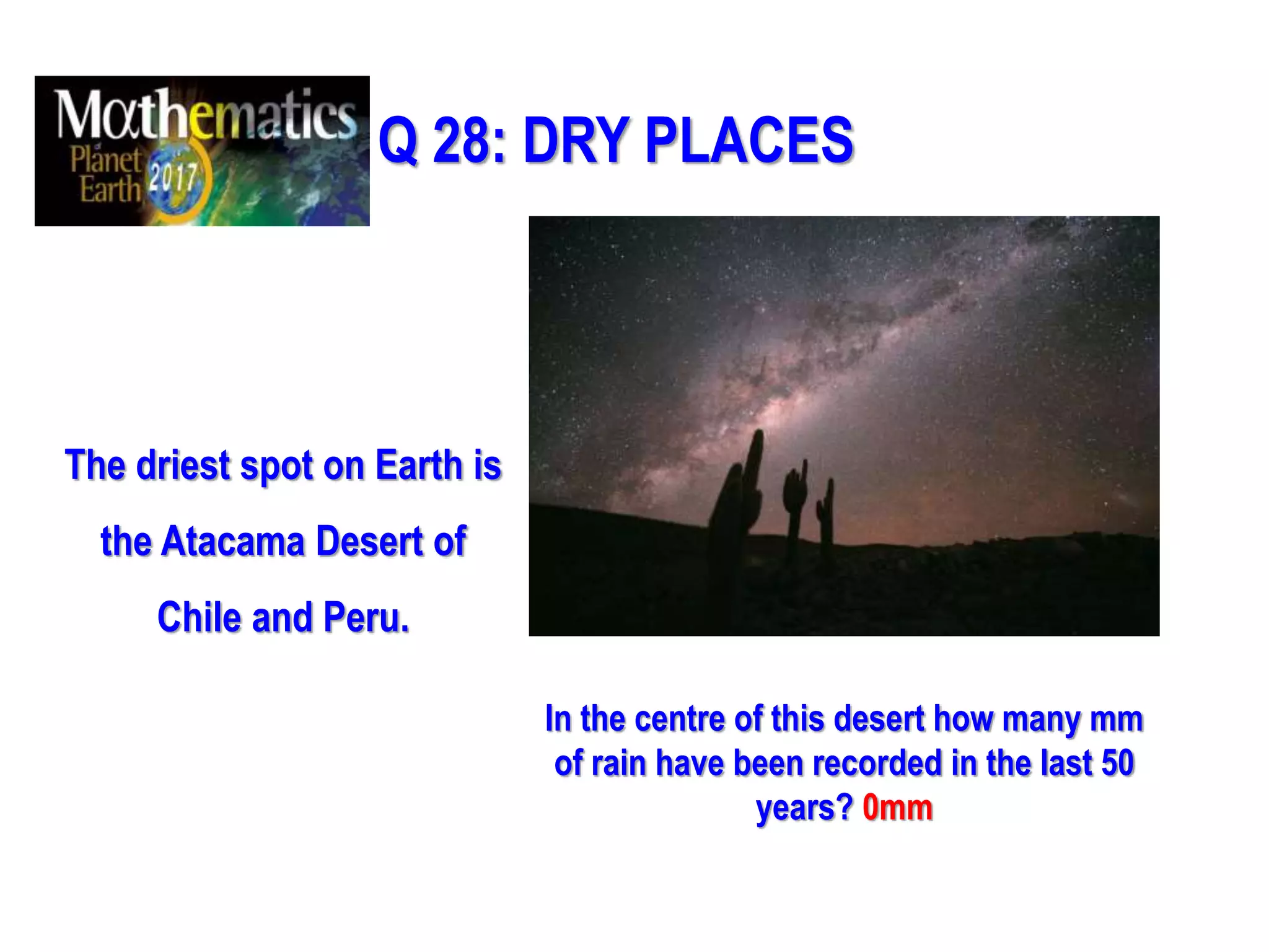 Q 28: DRY PLACES
The driest spot on Earth is
the Atacama Desert of
Chile and Peru.
In the centre of this desert how many mm
of rain have been recorded in the last 50
years? 0mm
 