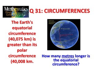 Q 31: CIRCUMFERENCES
The Earth's
equatorial
circumference
(40,075 km) is
greater than its
polar
circumference
(40,008 km.
How many metres longer is
the equatorial
circumference?
 