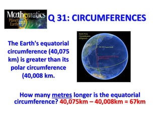 Q 31: CIRCUMFERENCES
The Earth's equatorial
circumference (40,075
km) is greater than its
polar circumference
(40,008 km.
How many metres longer is the equatorial
circumference? 40,075km – 40,008km = 67km
 