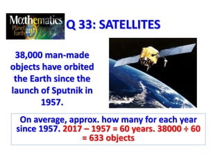 Q 33: SATELLITES
38,000 man-made
objects have orbited
the Earth since the
launch of Sputnik in
1957.
On average, approx. how many for each year
since 1957. 2017 – 1957 = 60 years. 38000 ÷ 60
= 633 objects
 