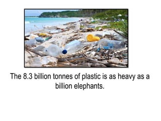The 8.3 billion tonnes of plastic is as heavy as a
billion elephants.
 