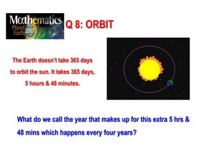 Q 8: ORBIT
The Earth doesn’t take 365 days
to orbit the sun. It takes 365 days,
5 hours & 48 minutes.
What do we call the year that makes up for this extra 5 hrs &
48 mins which happens every four years?
 
