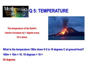 Q 5: TEMPERATURE
The temperature of the Earth’s
interior increases by 1 degree every
18 m down.
What is the temperature 180m down if it is 10 degrees C at ground level?
180m ÷ 18m = 10. 10 degrees + 10 =
20 degrees
 