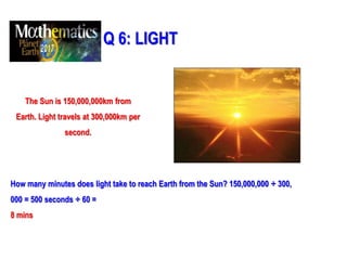 Q 6: LIGHT
The Sun is 150,000,000km from
Earth. Light travels at 300,000km per
second.
How many minutes does light take to reach Earth from the Sun? 150,000,000 ÷ 300,
000 = 500 seconds ÷ 60 =
8 mins
 
