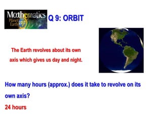 Q 9: ORBIT
The Earth revolves about its own
axis which gives us day and night.
How many hours (approx.) does it take to revolve on its
own axis?
24 hours
 