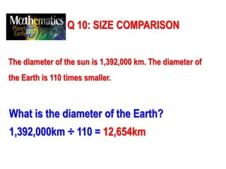 Q 10: SIZE COMPARISON
The diameter of the sun is 1,392,000 km. The diameter of
the Earth is 110 times smaller.
What is the diameter of the Earth?
1,392,000km ÷ 110 = 12,654km
 