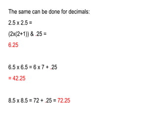 The same can be done for decimals:
2.5 x 2.5 =
(2x(2+1)) & .25 =
6.25
6.5 x 6.5 = 6 x 7 + .25
= 42.25
8.5 x 8.5 = 72 + .25 = 72.25
 