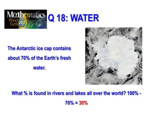 Q 18: WATER
The Antarctic ice cap contains
about 70% of the Earth’s fresh
water.
What % is found in rivers and lakes all over the world? 100% -
70% = 30%
 