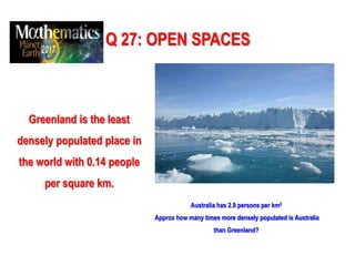 Q 27: OPEN SPACES
Greenland is the least
densely populated place in
the world with 0.14 people
per square km.
Australia has 2.9 persons per km2
Approx how many times more densely populated is Australia
than Greenland?
 