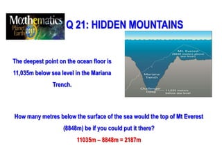Q 21: HIDDEN MOUNTAINS
The deepest point on the ocean floor is
11,035m below sea level in the Mariana
Trench.
How many metres below the surface of the sea would the top of Mt Everest
(8848m) be if you could put it there?
11035m – 8848m = 2187m
 