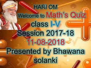 HARI OM
Welcome to Math’s Quiz
class I-V
Session 2017-18
11-08-2018
Presented by Bhawana
solanki
 