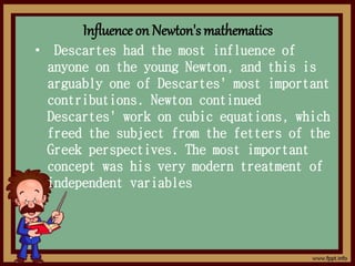 Influence on Newton's mathematics
• Descartes had the most influence of
anyone on the young Newton, and this is
arguably one of Descartes' most important
contributions. Newton continued
Descartes' work on cubic equations, which
freed the subject from the fetters of the
Greek perspectives. The most important
concept was his very modern treatment of
independent variables
 
