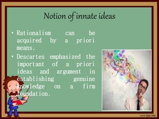 Notion of innate ideas
• Rationalism can be
acquired by a priori
means.
• Descartes emphasized the
important of a priori
ideas and argument in
establishing genuine
knowledge on a firm
foundation.
 