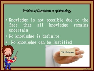 Problemof Skepticismin epistemology
• Knowledge is not possible due to the
fact that all knowledge remains
uncertain.
• No knowledge is definite
• No knowledge can be justified
 