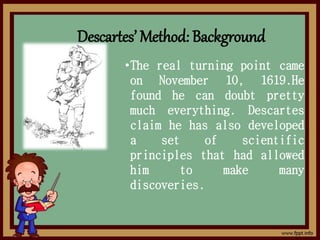 Descartes’ Method: Background
•The real turning point came
on November 10, 1619.He
found he can doubt pretty
much everything. Descartes
claim he has also developed
a set of scientific
principles that had allowed
him to make many
discoveries.
 