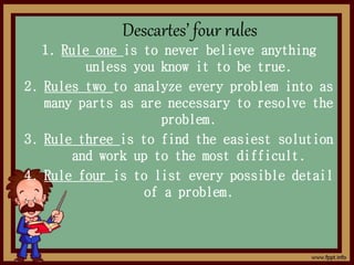 Descartes’ four rules
1. Rule one is to never believe anything
unless you know it to be true.
2. Rules two to analyze every problem into as
many parts as are necessary to resolve the
problem.
3. Rule three is to find the easiest solution
and work up to the most difficult.
4. Rule four is to list every possible detail
of a problem.
 