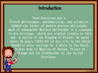 Introduction
René Descartes was a
French philosopher, mathematician, and scientist.
Dubbed the father of modern western philosophy,
much of subsequent Western philosophy is a response
to his writings, which are studied closely to this
day. A native of the Kingdom of France, he spent
about 20 years (1629–49) of his life in the Dutch
Republic after serving for a while in the Dutch
States Army of Maurice of Nassau, Prince of
Orange and the Stadtholder of the United
Provinces.
 