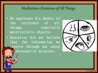 • He expresses his doubts of
the existence of all
things, especially
materialistic objects.
• Descartes did not believe
that the information we
receive through our sense
is necessarily accurate.
Meditation 1:Existence of All Things
 