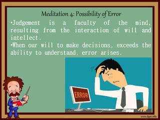 Meditation 4: Possibility of Error
•Judgement is a faculty of the mind,
resulting from the interaction of will and
intellect.
•When our will to make decisions, exceeds the
ability to understand, error arises.
 