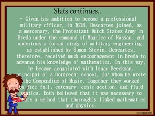 Stats continues..
• Given his ambition to become a professional
military officer, in 1618, Descartes joined, as
a mercenary, the Protestant Dutch States Army in
Breda under the command of Maurice of Nassau, and
undertook a formal study of military engineering,
as established by Simon Stevin. Descartes,
therefore, received much encouragement in Breda to
advance his knowledge of mathematics. In this way,
he became acquainted with Isaac Beeckman,
principal of a Dordrecht school, for whom he wrote
the Compendium of Music. Together they worked
on free fall, catenary, conic section, and fluid
statics. Both believed that it was necessary to
create a method that thoroughly linked mathematics
and physics.
 