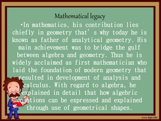 Mathematical legacy
•In mathematics, his contribution lies
chiefly in geometry that’s why today he is
known as father of analytical geometry. His
main achievement was to bridge the gulf
between algebra and geometry. Thus he is
widely acclaimed as first mathematician who
laid the foundation of modern geometry that
resulted in development of analysis and
calculus. With regard to algebra, he
explained in detail that how algebric
equations can be expressed and explained
through use of geometrical shapes.
 