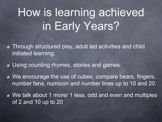 How is learning achieved
in Early Years?
Through structured play, adult led activities and child
initiated learning.

Using counting rhymes, stories and games.
We encourage the use of cubes, compare bears, fingers,
number fans, numicon and number lines up to 10 and 20.
We talk about 1 more/ 1 less, odd and even and multiples
of 2 and 10 up to 20

 