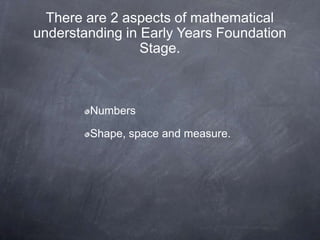 There are 2 aspects of mathematical
understanding in Early Years Foundation
Stage.

Numbers

Shape, space and measure.

 
