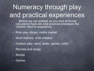 Numeracy through play
and practical experiences
•

Before we can embark on any kind of formal
calculating there are vital practical processes the
children need to experience.

•

Role play- shops, maths market

•

Work stations- child initiated

•

Outdoor play- sand, water, games, coins

•

Rhymes and songs

•

Stories

•

Games

 