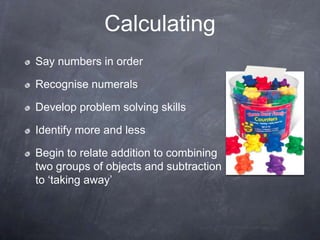 Calculating
Say numbers in order
Recognise numerals
Develop problem solving skills
Identify more and less
Begin to relate addition to combining
two groups of objects and subtraction
to ‘taking away’

 