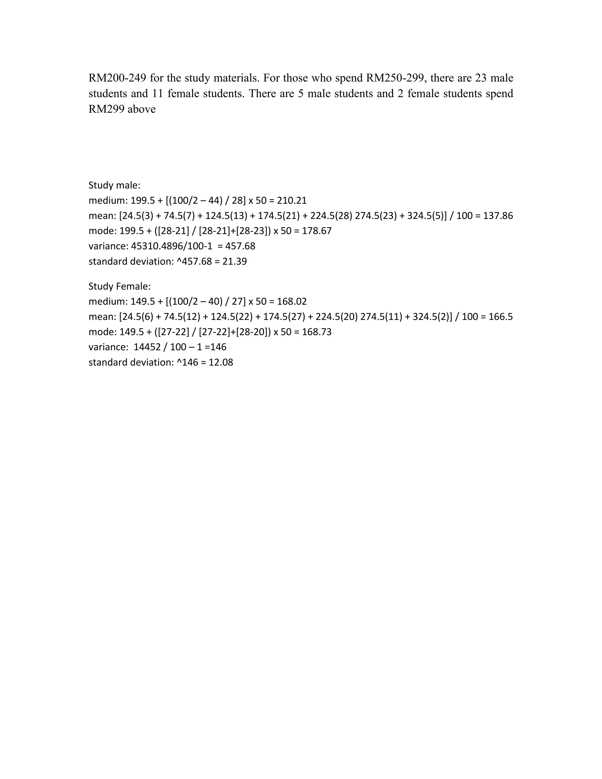 RM200-249 for the study materials. For those who spend RM250-299, there are 23 male
students and 11 female students. There are 5 male students and 2 female students spend
RM299 above

Study male:
medium: 199.5 + [(100/2 – 44) / 28] x 50 = 210.21
mean: [24.5(3) + 74.5(7) + 124.5(13) + 174.5(21) + 224.5(28) 274.5(23) + 324.5(5)] / 100 = 137.86
mode: 199.5 + ([28-21] / [28-21]+[28-23]) x 50 = 178.67
variance: 45310.4896/100-1 = 457.68
standard deviation: ^457.68 = 21.39
Study Female:
medium: 149.5 + [(100/2 – 40) / 27] x 50 = 168.02
mean: [24.5(6) + 74.5(12) + 124.5(22) + 174.5(27) + 224.5(20) 274.5(11) + 324.5(2)] / 100 = 166.5
mode: 149.5 + ([27-22] / [27-22]+[28-20]) x 50 = 168.73
variance: 14452 / 100 – 1 =146
standard deviation: ^146 = 12.08

 