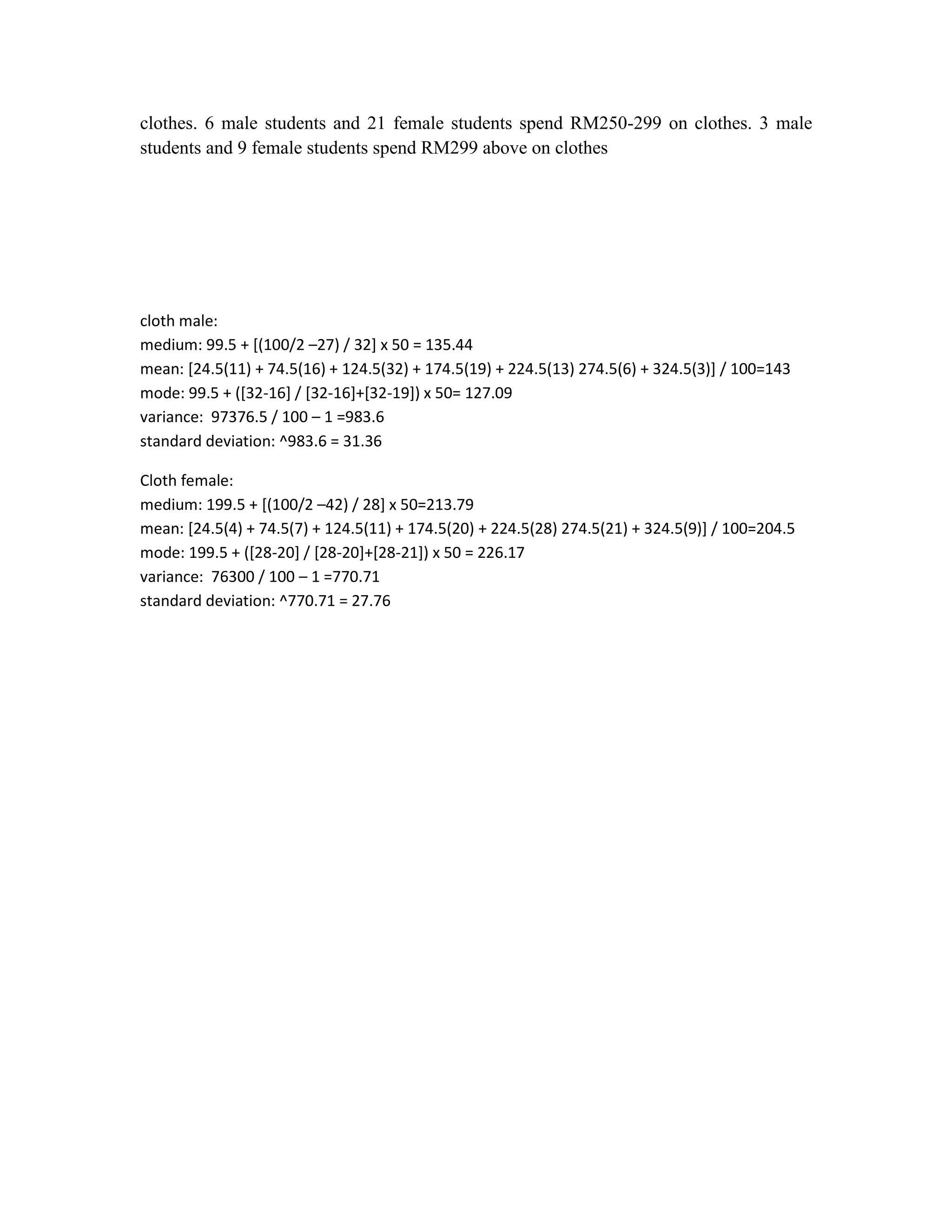clothes. 6 male students and 21 female students spend RM250-299 on clothes. 3 male
students and 9 female students spend RM299 above on clothes

cloth male:
medium: 99.5 + [(100/2 –27) / 32] x 50 = 135.44
mean: [24.5(11) + 74.5(16) + 124.5(32) + 174.5(19) + 224.5(13) 274.5(6) + 324.5(3)] / 100=143
mode: 99.5 + ([32-16] / [32-16]+[32-19]) x 50= 127.09
variance: 97376.5 / 100 – 1 =983.6
standard deviation: ^983.6 = 31.36
Cloth female:
medium: 199.5 + [(100/2 –42) / 28] x 50=213.79
mean: [24.5(4) + 74.5(7) + 124.5(11) + 174.5(20) + 224.5(28) 274.5(21) + 324.5(9)] / 100=204.5
mode: 199.5 + ([28-20] / [28-20]+[28-21]) x 50 = 226.17
variance: 76300 / 100 – 1 =770.71
standard deviation: ^770.71 = 27.76

 