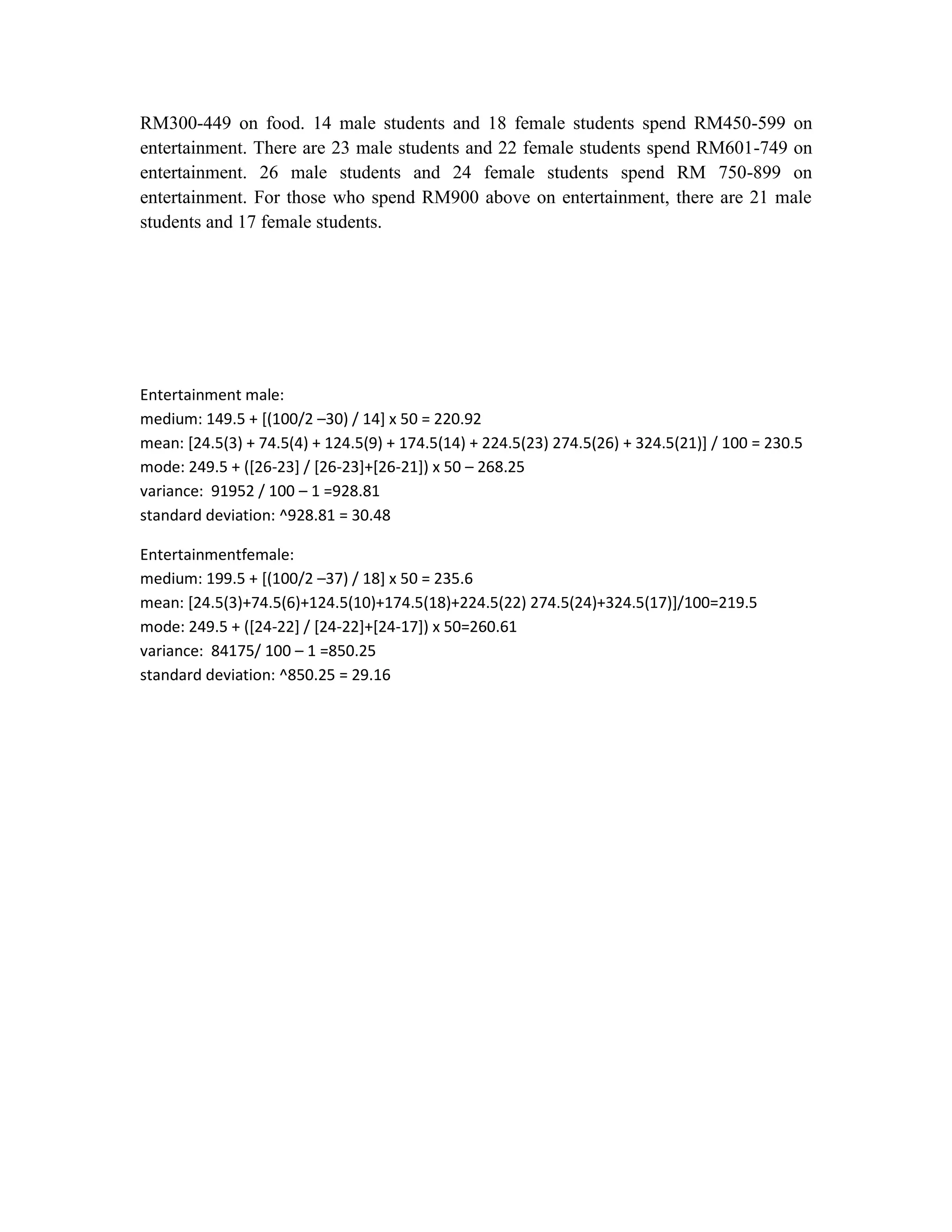 RM300-449 on food. 14 male students and 18 female students spend RM450-599 on
entertainment. There are 23 male students and 22 female students spend RM601-749 on
entertainment. 26 male students and 24 female students spend RM 750-899 on
entertainment. For those who spend RM900 above on entertainment, there are 21 male
students and 17 female students.

Entertainment male:
medium: 149.5 + [(100/2 –30) / 14] x 50 = 220.92
mean: [24.5(3) + 74.5(4) + 124.5(9) + 174.5(14) + 224.5(23) 274.5(26) + 324.5(21)] / 100 = 230.5
mode: 249.5 + ([26-23] / [26-23]+[26-21]) x 50 – 268.25
variance: 91952 / 100 – 1 =928.81
standard deviation: ^928.81 = 30.48
Entertainmentfemale:
medium: 199.5 + [(100/2 –37) / 18] x 50 = 235.6
mean: [24.5(3)+74.5(6)+124.5(10)+174.5(18)+224.5(22) 274.5(24)+324.5(17)]/100=219.5
mode: 249.5 + ([24-22] / [24-22]+[24-17]) x 50=260.61
variance: 84175/ 100 – 1 =850.25
standard deviation: ^850.25 = 29.16

 