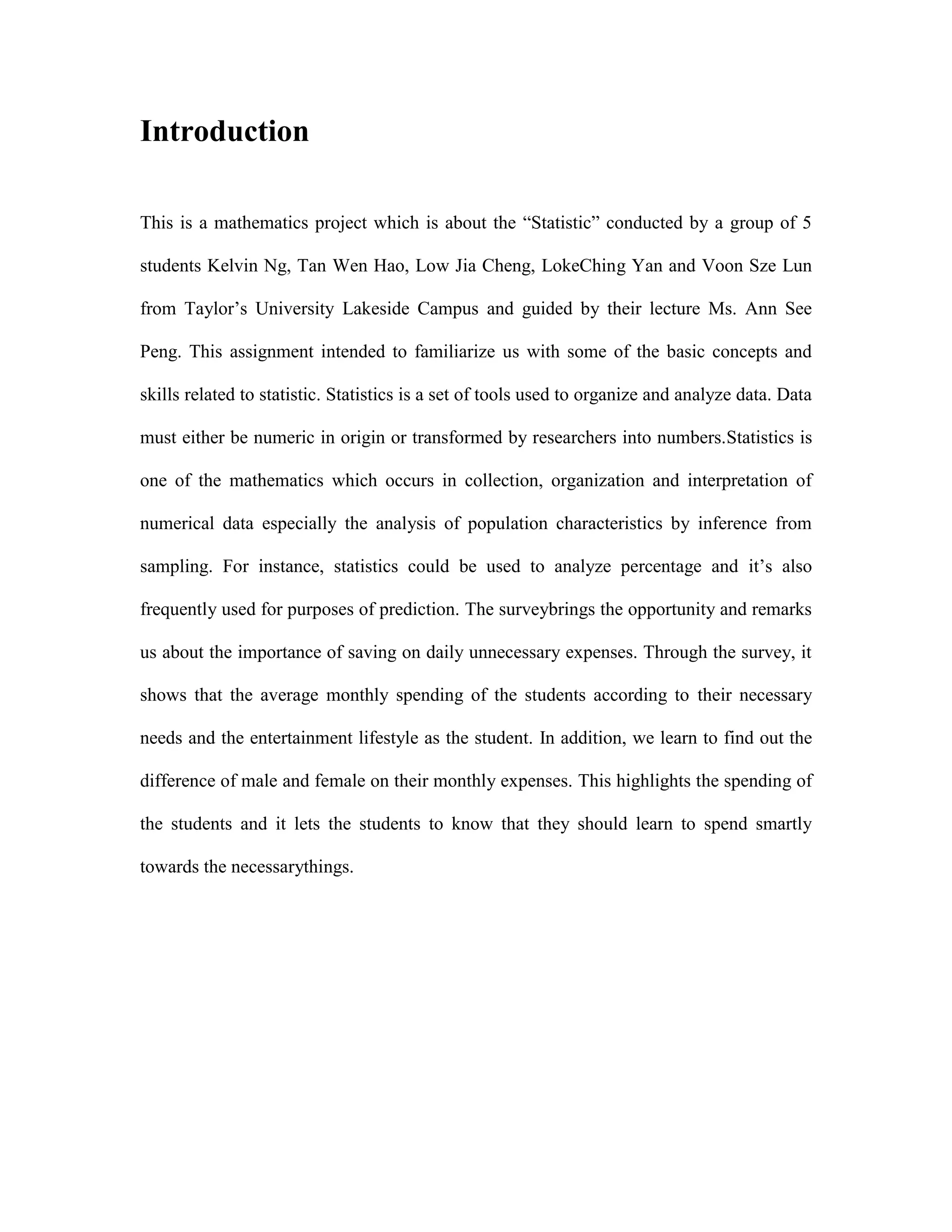 Introduction
This is a mathematics project which is about the “Statistic” conducted by a group of 5
students Kelvin Ng, Tan Wen Hao, Low Jia Cheng, LokeChing Yan and Voon Sze Lun
from Taylor‟s University Lakeside Campus and guided by their lecture Ms. Ann See
Peng. This assignment intended to familiarize us with some of the basic concepts and
skills related to statistic. Statistics is a set of tools used to organize and analyze data. Data
must either be numeric in origin or transformed by researchers into numbers.Statistics is
one of the mathematics which occurs in collection, organization and interpretation of
numerical data especially the analysis of population characteristics by inference from
sampling. For instance, statistics could be used to analyze percentage and it‟s also
frequently used for purposes of prediction. The surveybrings the opportunity and remarks
us about the importance of saving on daily unnecessary expenses. Through the survey, it
shows that the average monthly spending of the students according to their necessary
needs and the entertainment lifestyle as the student. In addition, we learn to find out the
difference of male and female on their monthly expenses. This highlights the spending of
the students and it lets the students to know that they should learn to spend smartly
towards the necessarythings.

 