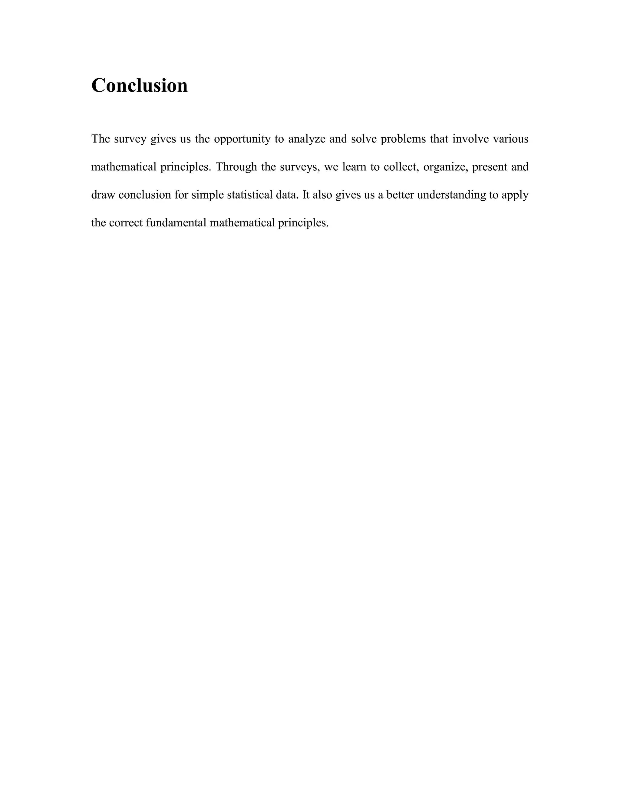 Conclusion
The survey gives us the opportunity to analyze and solve problems that involve various
mathematical principles. Through the surveys, we learn to collect, organize, present and
draw conclusion for simple statistical data. It also gives us a better understanding to apply
the correct fundamental mathematical principles.

 