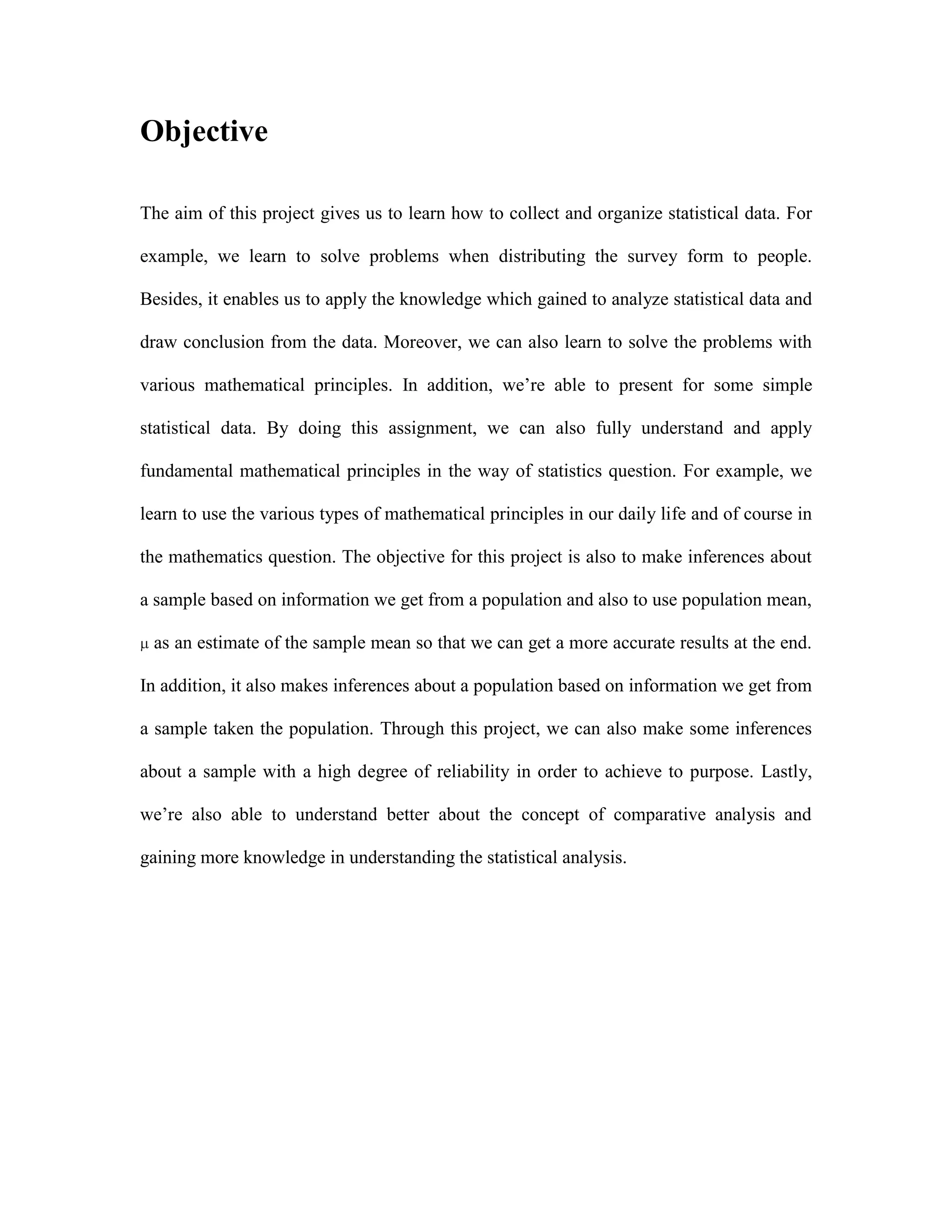 Objective
The aim of this project gives us to learn how to collect and organize statistical data. For
example, we learn to solve problems when distributing the survey form to people.
Besides, it enables us to apply the knowledge which gained to analyze statistical data and
draw conclusion from the data. Moreover, we can also learn to solve the problems with
various mathematical principles. In addition, we‟re able to present for some simple
statistical data. By doing this assignment, we can also fully understand and apply
fundamental mathematical principles in the way of statistics question. For example, we
learn to use the various types of mathematical principles in our daily life and of course in
the mathematics question. The objective for this project is also to make inferences about
a sample based on information we get from a population and also to use population mean,
as an estimate of the sample mean so that we can get a more accurate results at the end.
In addition, it also makes inferences about a population based on information we get from
a sample taken the population. Through this project, we can also make some inferences
about a sample with a high degree of reliability in order to achieve to purpose. Lastly,
we‟re also able to understand better about the concept of comparative analysis and
gaining more knowledge in understanding the statistical analysis.

 