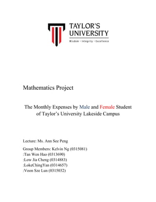 Mathematics Project
The Monthly Expenses by Male and Female Student
of Taylor‟s University Lakeside Campus

Lecture: Ms. Ann See Peng
Group Members: Kelvin Ng (0315081)
:Tan Wen Hao (0313690)
:Low Jia Cheng (0314883)
:LokeChingYan (0314657)
:Voon Sze Lun (0315032)

 