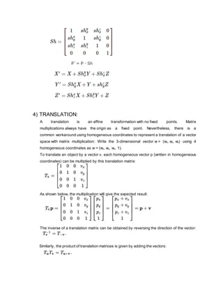4) TRANSLATION:
A translation is an affine transformation with no fixed points. Matrix
multiplications always have the origin as a fixed point. Nevertheless, there is a
common workaround using homogeneous coordinates to represent a translation of a vector
space with matrix multiplication: Write the 3-dimensional vector w = (wx, wy, wz) using 4
homogeneous coordinates as w = (wx, wy, wz, 1).
To translate an object by a vector v, each homogeneous vector p (written in homogeneous
coordinates) can be multiplied by this translation matrix:
As shown below, the multiplication will give the expected result:
The inverse of a translation matrix can be obtained by reversing the direction of the vector:
Similarly, the product of translation matrices is given by adding the vectors:
 