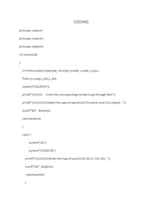 CODING
#include <stdio.h>
#include <math.h>
#include <stdlib.h>
int main(void)
{
int choice,option,type,type_ref,scale_x,scale_y,scale_z,a,b,c;
float x,y,z,ang,x_she,y_she;
system("COLOR 0A");
printf("nnnt Enter the corrosponding number to go through that:");
printf("nnnnntSelect the type of operation(1 for points and 2 for object) : ");
scanf("%d" , &choice);
switch(choice)
{
case 1:
system("cls");
system("COLOR 0B");
printf("nnnnttEnter the type of point(2 for 2D or 3 for 3D) : ");
scanf("%d" , &option);
switch(option)
{
 