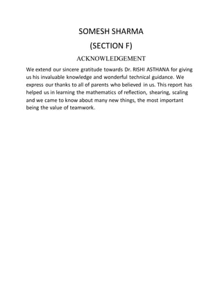 SOMESH SHARMA
(SECTION F)
ACKNOWLEDGEMENT
We extend our sincere gratitude towards Dr. RISHI ASTHANA for giving
us his invaluable knowledge and wonderful technical guidance. We
express our thanks to all of parents who believed in us. This report has
helped us in learning the mathematics of reflection, shearing, scaling
and we came to know about many new things, the most important
being the value of teamwork.
 