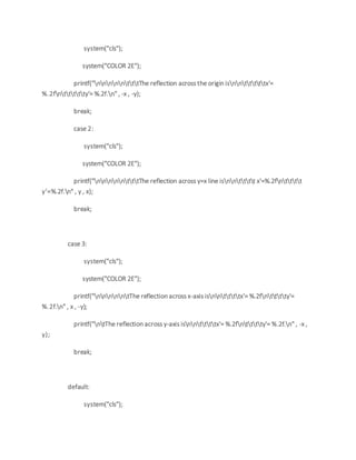 system("cls");
system("COLOR 2E");
printf("nnnnntttThe reflection across the origin isnntttttx'=
%.2fnttttty'= %.2f.n" , -x , -y);
break;
case 2:
system("cls");
system("COLOR 2E");
printf("nnnnntttThe reflection across y=x line isnntttt x'=%.2fntttt
y'=%.2f.n" , y , x);
break;
case 3:
system("cls");
system("COLOR 2E");
printf("nnnnntThe reflection across x-axis isnnttttx'= %.2fntttty'=
%.2f.n" , x , -y);
printf("ntThe reflection across y-axis isnnttttx'= %.2fntttty'= %.2f.n" , -x ,
y);
break;
default:
system("cls");
 