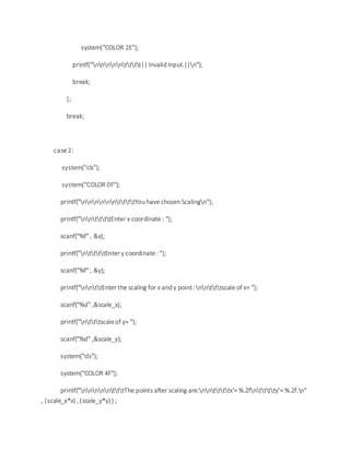 system("COLOR 2E");
printf("nnnnntttt|| Invalid Input.||n");
break;
};
break;
case2:
system("cls");
system("COLOR 0F");
printf("nnnnnnttttYou have chosen Scalingn");
printf("nnttttEnter x coordinate : ");
scanf("%f" , &x);
printf("nttttEnter y coordinate : ");
scanf("%f" , &y);
printf("nnttEnter the scaling for x and y point :nntttscale of x= ");
scanf("%d" ,&scale_x);
printf("ntttscaleof y= ");
scanf("%d" ,&scale_y);
system("cls");
system("COLOR 4F");
printf("nnnnntttThe points after scaling are:nnttttx'= %.2fntttty'= %.2f.n"
, (scale_x*x) , (scale_y*y)) ;
 