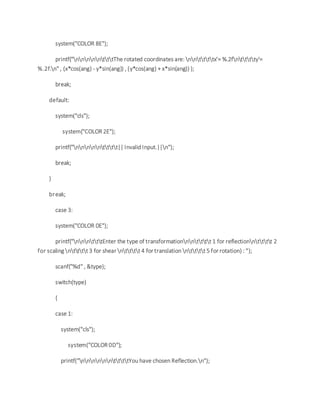 system("COLOR 8E");
printf("nnnnntttThe rotated coordinates are: nnttttx'= %.2fntttty'=
%.2f.n" , (x*cos(ang) - y*sin(ang)) , (y*cos(ang) + x*sin(ang)) );
break;
default:
system("cls");
system("COLOR 2E");
printf("nnnnntttt|| Invalid Input.||n");
break;
}
break;
case 3:
system("COLOR 0E");
printf("nnntttEnter the type of transformationnntttt 1 for reflectionntttt 2
for scaling ntttt 3 for shear ntttt 4 for translation ntttt 5 for rotation) : ");
scanf("%d" , &type);
switch(type)
{
case 1:
system("cls");
system("COLOR 0D");
printf("nnnnnnttttYou have chosen Reflection.n");
 