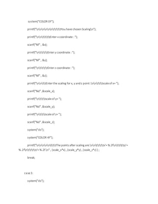 system("COLOR 0F");
printf("nnnnnnttttYou have chosen Scalingn");
printf("nnttttEnter x coordinate : ");
scanf("%f" , &x);
printf("nttttEnter y coordinate : ");
scanf("%f" , &y);
printf("nttttEnter z coordinate : ");
scanf("%f" , &z);
printf("nnttEnter the scaling for x, y and z point :nntttscaleof x= ");
scanf("%d" ,&scale_x);
printf("ntttscaleof y= ");
scanf("%d" ,&scale_y);
printf("ntttscaleof z= ");
scanf("%d" ,&scale_z);
system("cls");
system("COLOR 4F");
printf("nnnnntttThe points after scaling are:nnttttx'= %.2fntttty'=
%.2fnttttz'= %.2f.n" , (scale_x*x) , (scale_y*y) , (scale_z*z) ) ;
break;
case3:
system("cls");
 