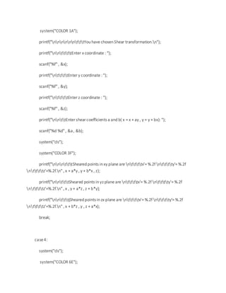 system("COLOR 1A");
printf("nnnnnntttYou have chosen Shear transformation.n");
printf("nnttttEnter x coordinate : ");
scanf("%f" , &x);
printf("nttttEnter y coordinate : ");
scanf("%f" , &y);
printf("nttttEnter z coordinate : ");
scanf("%f" , &z);
printf("nnttEnter shear coefficients a and b( x = x + ay , y = y + bx): ");
scanf("%d %d" , &a , &b);
system("cls");
system("COLOR 3F");
printf("nnntttSheared points in xy plane are nttttx'= %.2f ntttty'= %.2f
nttttz'=%.2f.n" , x + a*y , y + b*x , z);
printf("nntttSheared points in yz plane are nttttx'= %.2f ntttty'= %.2f
nttttz'=%.2f.n" , x , y + a*z , z + b*y);
printf("nntttjSheared points in zx plane are nttttx'= %.2f ntttty'= %.2f
nttttz'=%.2f.n" , x + b*z , y , z + a*x);
break;
case4:
system("cls");
system("COLOR 6E");
 