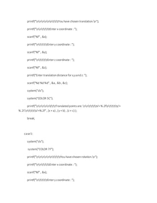 printf("nnnnnntttYou have chosen translation.n");
printf("nnttttEnter x coordinate : ");
scanf("%f" , &x);
printf("nttttEnter y coordinate : ");
scanf("%f" , &y);
printf("nttttEnter z coordinate : ");
scanf("%f" , &z);
printf("Enter translation distance for x,yand z: ");
scanf("%d %d %d" , &a , &b , &c);
system("cls");
system("COLOR 5C");
printf("nnnnntttTranslated points are: nnttttx'= %.2fntttty'=
%.2f.nttttz'=%.2f" , (x + a) , (y + b) , (z + c) );
break;
case5:
system("cls");
system("COLOR 7F");
printf("nnnnnnttttYou have chosen rotation.n");
printf("nnttttEnter x coordinate : ");
scanf("%f" , &x);
printf("nttttEnter y coordinate : ");
 