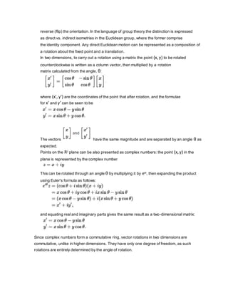 reverse (flip) the orientation. In the language of group theory the distinction is expressed
as direct vs. indirect isometries in the Euclidean group, where the former comprise
the identity component. Any direct Euclidean motion can be represented as a composition of
a rotation about the fixed point and a translation.
In two dimensions, to carry out a rotation using a matrix the point (x, y) to be rotated
counterclockwise is written as a column vector, then multiplied by a rotation
matrix calculated from the angle, θ:
where (x′, y′) are the coordinates of the point that after rotation, and the formulae
for x′ and y′ can be seen to be
The vectors have the same magnitude and are separated by an angle θ as
expected.
Points on the R2 plane can be also presented as complex numbers: the point (x, y) in the
plane is represented by the complex number
This can be rotated through an angle θ by multiplying it by eiθ, then expanding the product
using Euler's formula as follows:
and equating real and imaginary parts gives the same result as a two-dimensional matrix:
Since complex numbers form a commutative ring, vector rotations in two dimensions are
commutative, unlike in higher dimensions. They have only one degree of freedom, as such
rotations are entirely determined by the angle of rotation.
 