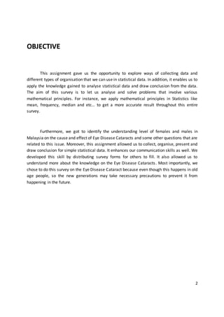 OBJECTIVE
This assignment gave us the opportunity to explore ways of collecting data and
different types of organisation that we can use in statistical data. In addition, it enables us to
apply the knowledge gained to analyse statistical data and draw conclusion from the data.
The aim of this survey is to let us analyse and solve problems that involve various
mathematical principles. For instance, we apply mathematical principles in Statistics like
mean, frequency, median and etc… to get a more accurate result throughout this entire
survey.
Furthermore, we got to identify the understanding level of females and males in
Malaysia on the cause and effect of Eye Disease Cataracts and some other questions that are
related to this issue. Moreover, this assignment allowed us to collect, organise, present and
draw conclusion for simple statistical data. It enhances our communication skills as well. We
developed this skill by distributing survey forms for others to fill. It also allowed us to
understand more about the knowledge on the Eye Disease Cataracts. Most importantly, we
chose to do this survey on the Eye Disease Cataract because even though this happens in old
age people, so the new generations may take necessary precautions to prevent it from
happening in the future.
2
 