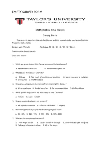 EMPTY SURVEY FORM
Mathematics’ Final Project
Survey Form
This survey is based on Cataracts Eye Disease and this survey is to be used as our Statistics
Project for Mathematics.
Gender: Male / Female Age Group: 20 – 30 / 30 – 40 / 40 – 50 / Others
Questionnaire about Cataracts
Circle your answer
1. Which age group do you think Cataracts are most likely to happen?
A. Below than 40 years old B. Above than 50 years old
2. What do you think causes Cataracts?
A. Old age B. Too much of drinking and smoking C. More exposure to radiation
D. Eye injuries E. All of the above
3. How can people prevent themselves from obtaining this disease?
A. Wear sunglasses B. Smoke less often B. Eat more vegetables C. All of the Above
4. Which gender do you think are most likely to have Cataracts?
A. Female B. Male C. Both
5. How do you think cataracts can be cured?
A. Recognised Treatment B. Effective Treatment C. Surgery
6. How many percent of people are able to regain good vision?
A. 0% - 30% B. 31% - 73% C. 74% - 89% D. 90% - 100%
7. What are the symptoms of cataracts?
A. Poor Night Vision B. Double vision in one eye C. Sensitivity to light and glare
D. Fading or yellowing of colours E. All of the above
 