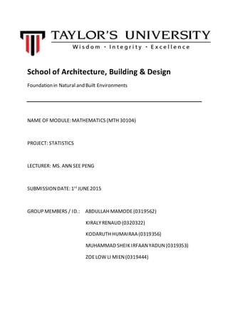School of Architecture, Building & Design
Foundation in Natural and Built Environments
NAME OF MODULE: MATHEMATICS (MTH 30104)
PROJECT: STATISTICS
LECTURER: MS. ANN SEE PENG
SUBMISSIONDATE: 1st
JUNE2015
GROUP MEMBERS / ID.: ABDULLAH MAMODE(0319562)
KIRALYRENAUD (0320322)
KODARUTH HUMAIRAA (0319356)
MUHAMMAD SHEIK IRFAANYADUN(0319353)
ZOELOW LI MIEN(0319444)
 